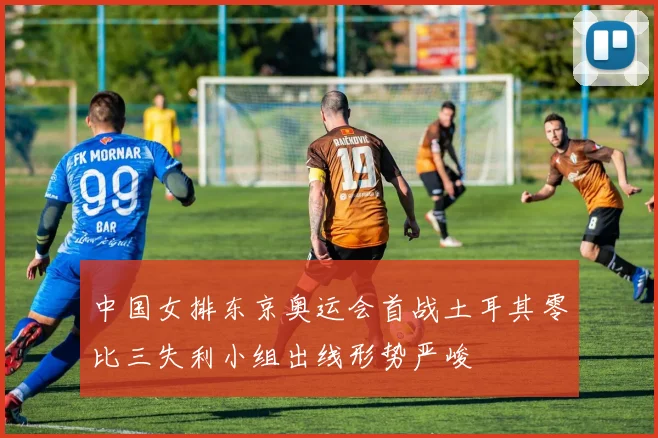 中国女排东京奥运会首战土耳其零比三失利小组出线形势严峻