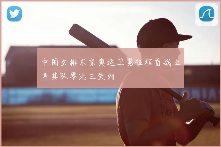 中国女排东京奥运卫冕征程首战土耳其队零比三失利