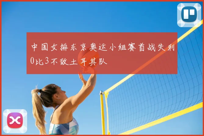 中国女排东京奥运小组赛首战失利0比3不敌土耳其队