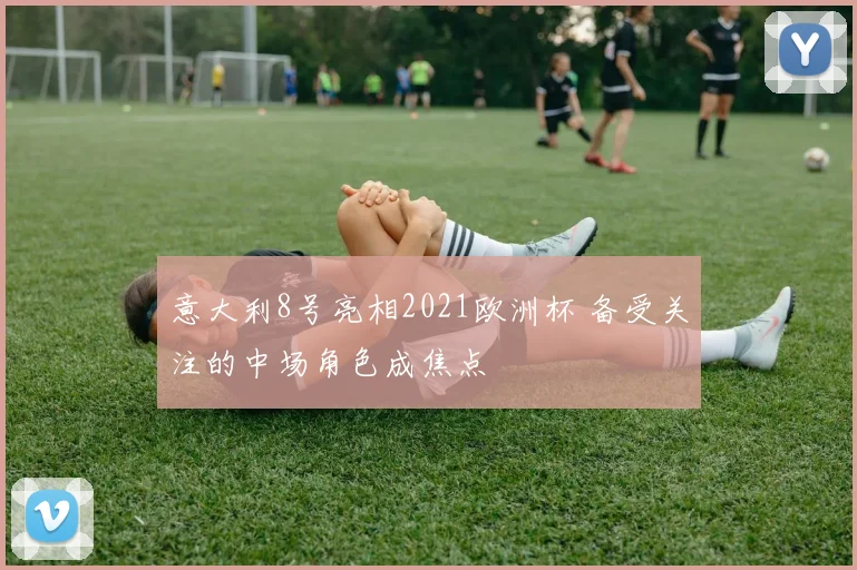 意大利8号亮相2021欧洲杯 备受关注的中场角色成焦点