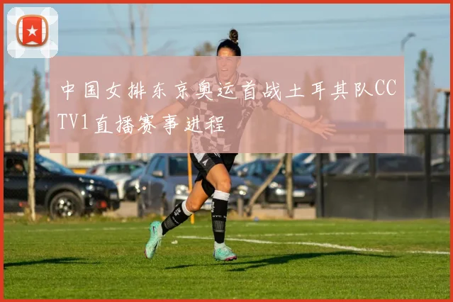 中国女排东京奥运首战土耳其队CCTV1直播赛事进程