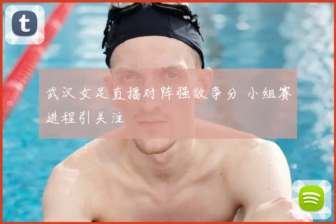 武汉女足直播对阵强敌争分 小组赛进程引关注