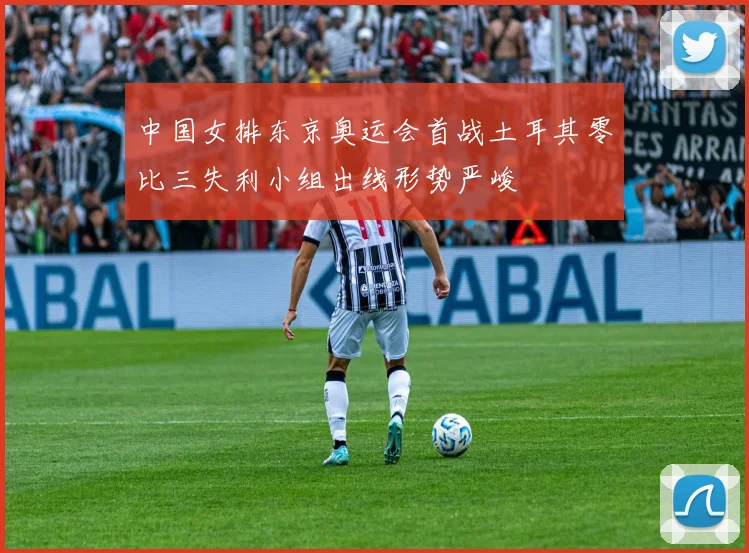 中国女排东京奥运会首战土耳其零比三失利小组出线形势严峻
