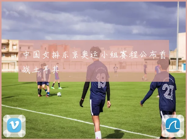 中国女排东京奥运小组赛程公布首战土耳其