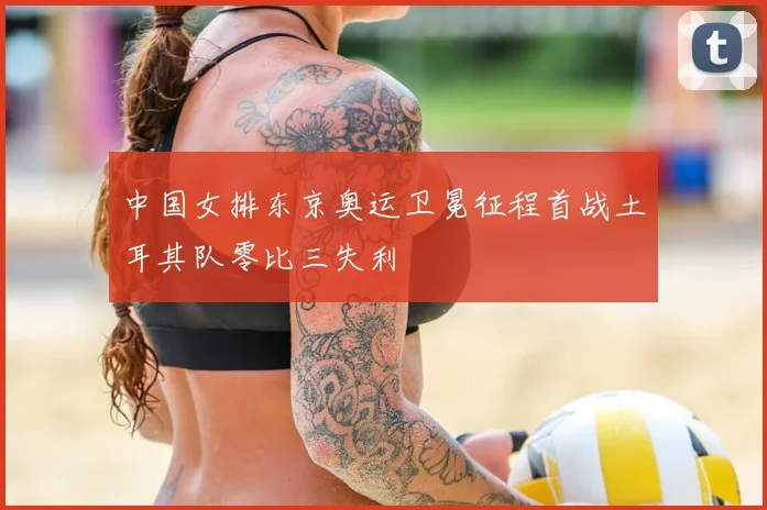 中国女排东京奥运卫冕征程首战土耳其队零比三失利