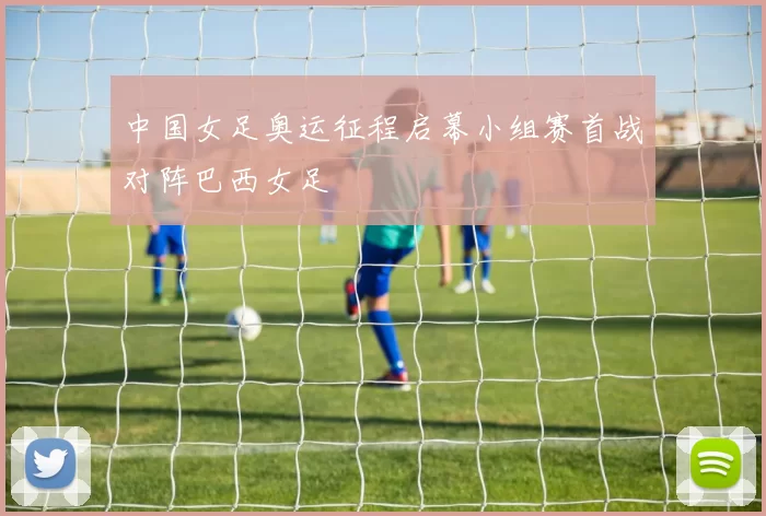 中国女足奥运征程启幕小组赛首战对阵巴西女足