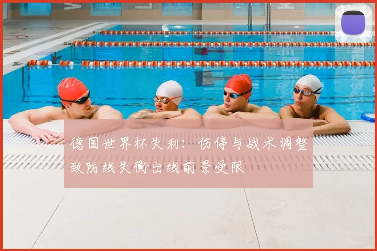 德国世界杯失利：伤停与战术调整致防线失衡出线前景受限