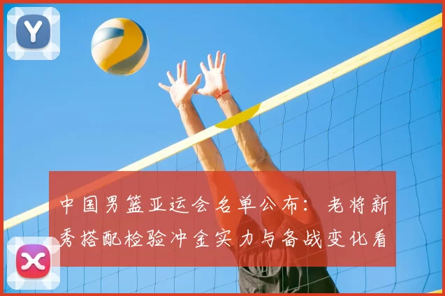 中国男篮亚运会名单公布：老将新秀搭配检验冲金实力与备战变化看点