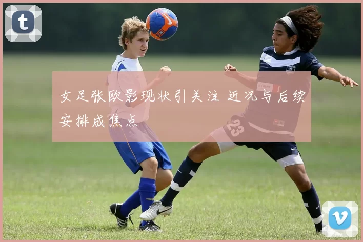 女足张欧影现状引关注 近况与后续安排成焦点