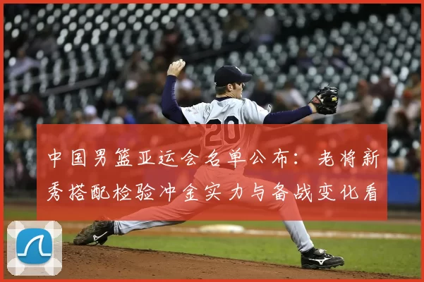 中国男篮亚运会名单公布：老将新秀搭配检验冲金实力与备战变化看点