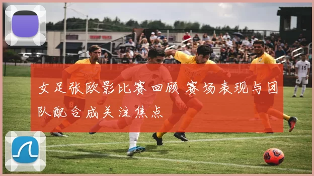 女足张欧影比赛回顾 赛场表现与团队配合成关注焦点