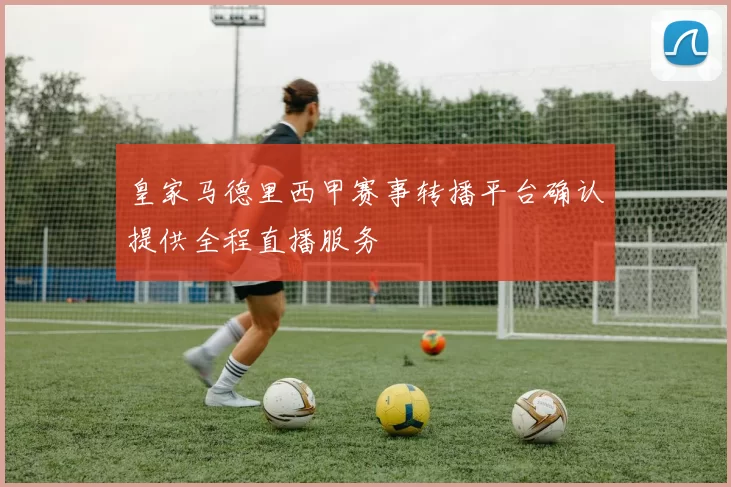 皇家马德里西甲赛事转播平台确认提供全程直播服务