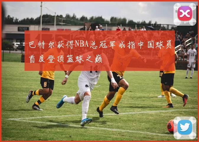 巴特尔获得NBA总冠军戒指中国球员首度登顶篮球之巅