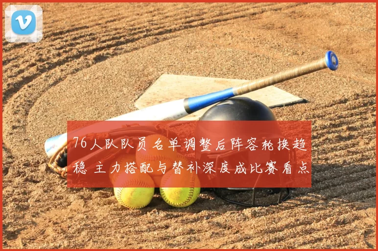 76人队队员名单调整后阵容轮换趋稳 主力搭配与替补深度成比赛看点