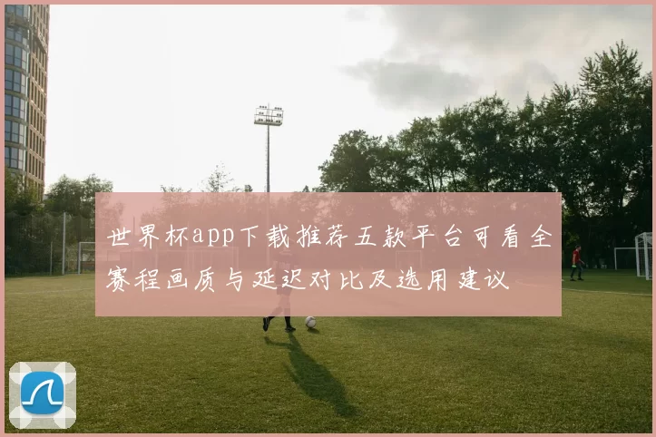 世界杯app下载推荐五款平台可看全赛程画质与延迟对比及选用建议