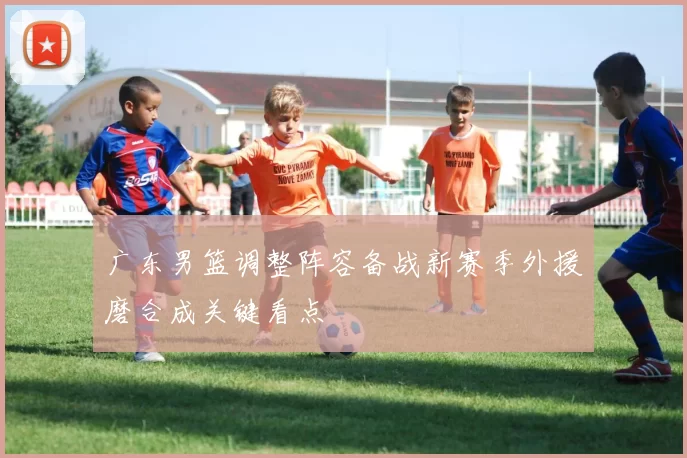 广东男篮调整阵容备战新赛季外援磨合成关键看点