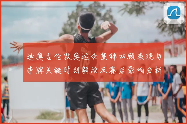 迪奥古伦敦奥运会集锦回顾表现与夺牌关键时刻解读及赛后影响分析
