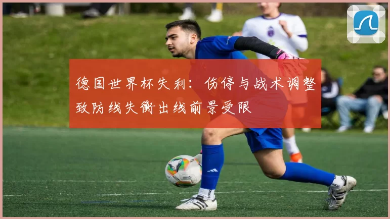 德国世界杯失利：伤停与战术调整致防线失衡出线前景受限