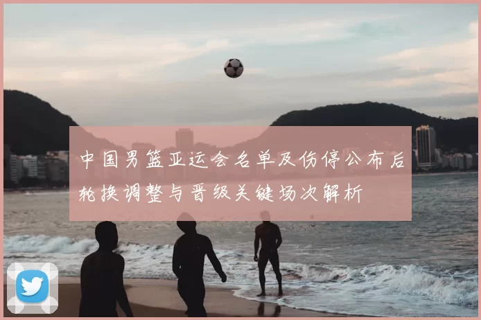 中国男篮亚运会名单及伤停公布后轮换调整与晋级关键场次解析
