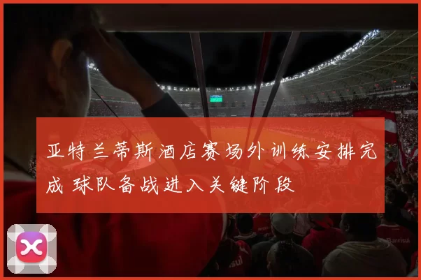 亚特兰蒂斯酒店赛场外训练安排完成 球队备战进入关键阶段
