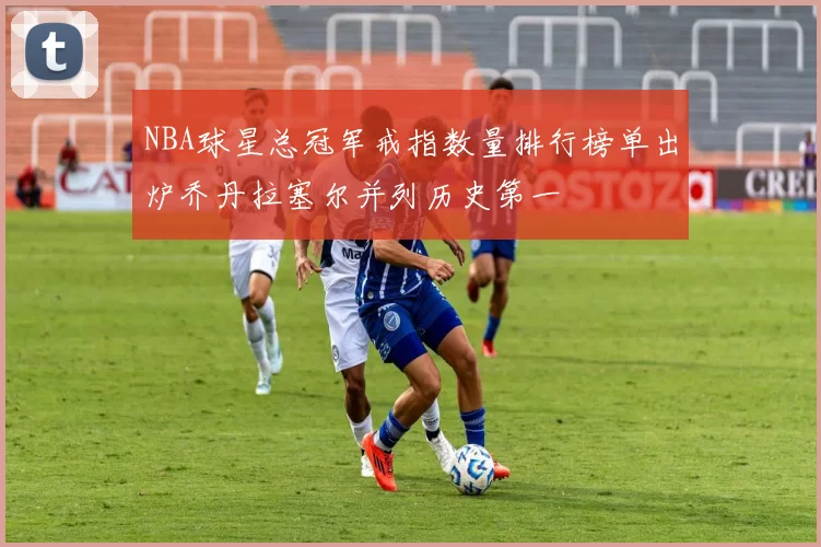 NBA球星总冠军戒指数量排行榜单出炉乔丹拉塞尔并列历史第一