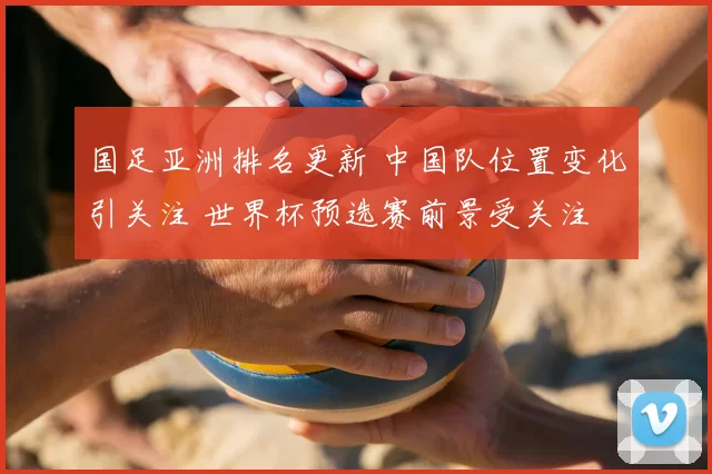 国足亚洲排名更新 中国队位置变化引关注 世界杯预选赛前景受关注