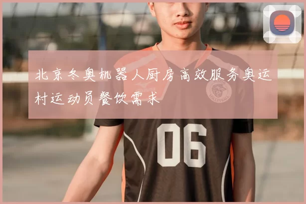 北京冬奥机器人厨房高效服务奥运村运动员餐饮需求