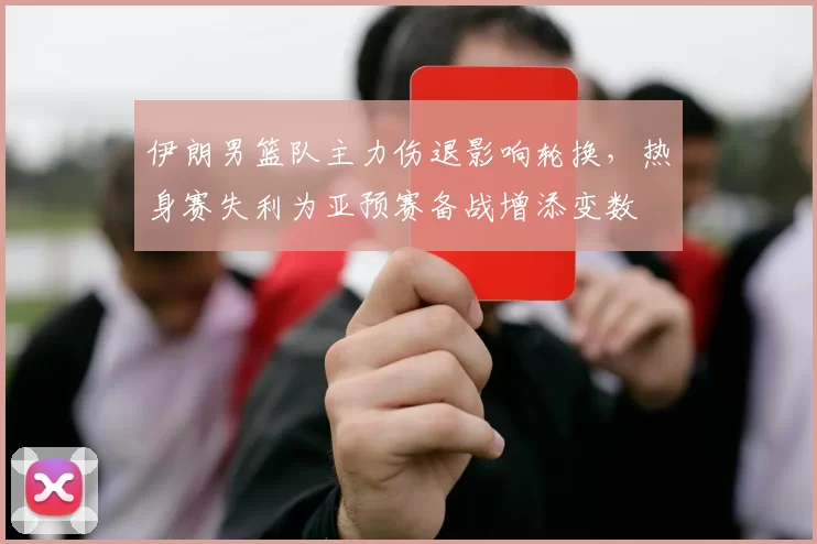 伊朗男篮队主力伤退影响轮换，热身赛失利为亚预赛备战增添变数