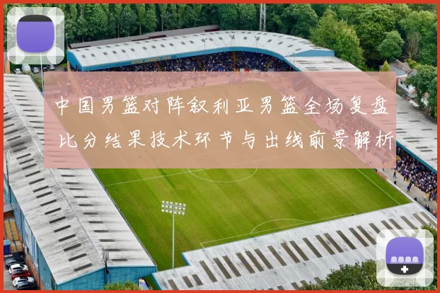 中国男篮对阵叙利亚男篮全场复盘 比分结果技术环节与出线前景解析