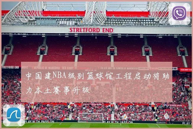 中国建NBA级别篮球馆工程启动将助力本土赛事升级