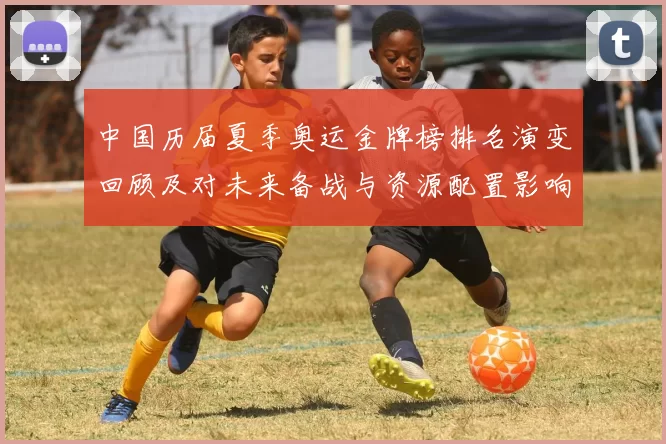中国历届夏季奥运金牌榜排名演变回顾及对未来备战与资源配置影响