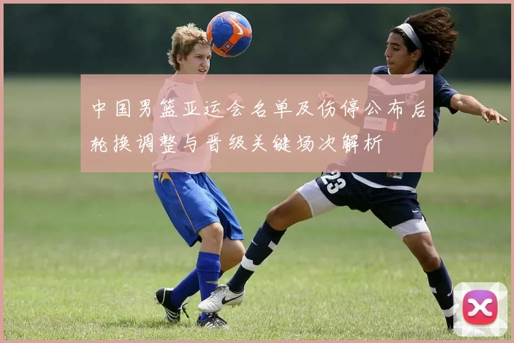 中国男篮亚运会名单及伤停公布后轮换调整与晋级关键场次解析