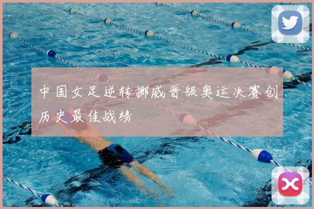 中国女足逆转挪威晋级奥运决赛创历史最佳战绩