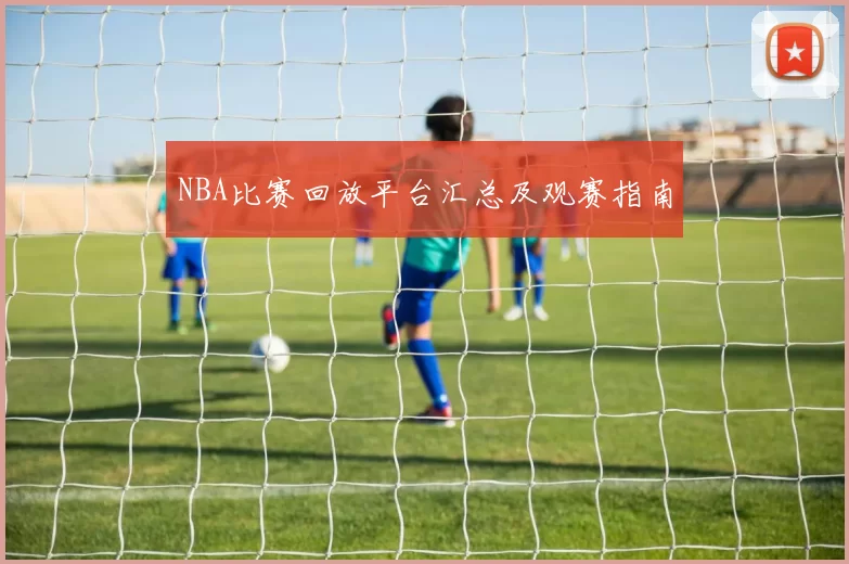 NBA比赛回放平台汇总及观赛指南