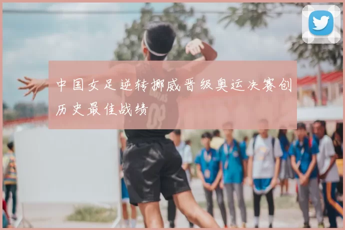 中国女足逆转挪威晋级奥运决赛创历史最佳战绩