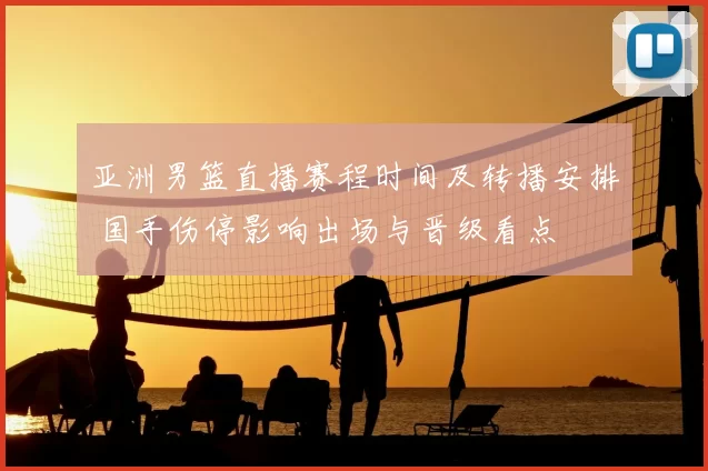 亚洲男篮直播赛程时间及转播安排 国手伤停影响出场与晋级看点