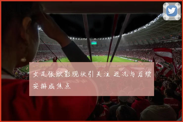女足张欧影现状引关注 近况与后续安排成焦点