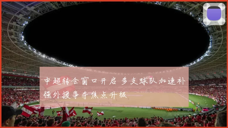 中超转会窗口开启 多支球队加速补强外援争夺焦点升级