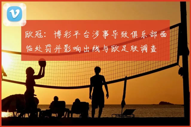 欧冠：博彩平台涉事导致俱乐部面临处罚并影响出线与欧足联调查