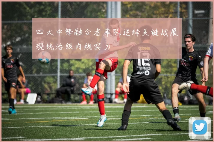 四大中锋融合者率队逆转关键战展现统治级内线实力
