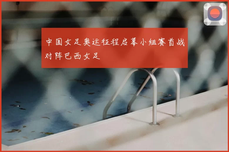 中国女足奥运征程启幕小组赛首战对阵巴西女足