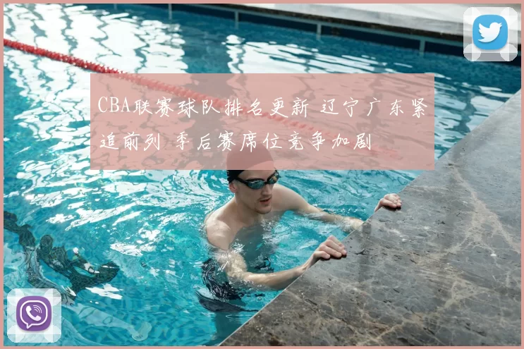 CBA联赛球队排名更新 辽宁广东紧追前列 季后赛席位竞争加剧