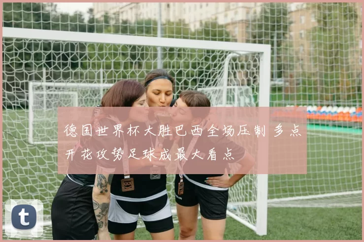 德国世界杯大胜巴西全场压制 多点开花攻势足球成最大看点