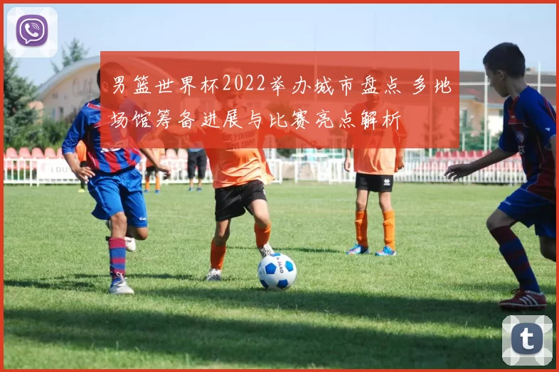 男篮世界杯2022举办城市盘点 多地场馆筹备进展与比赛亮点解析