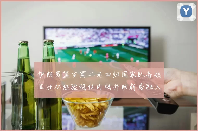 伊朗男篮玄冥二老回归国家队备战亚洲杯经验稳住内线并助新秀融入