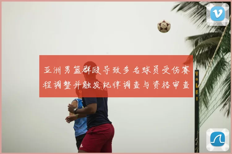 亚洲男篮群殴导致多名球员受伤赛程调整并触发纪律调查与资格审查
