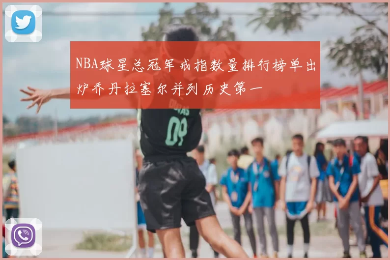 NBA球星总冠军戒指数量排行榜单出炉乔丹拉塞尔并列历史第一