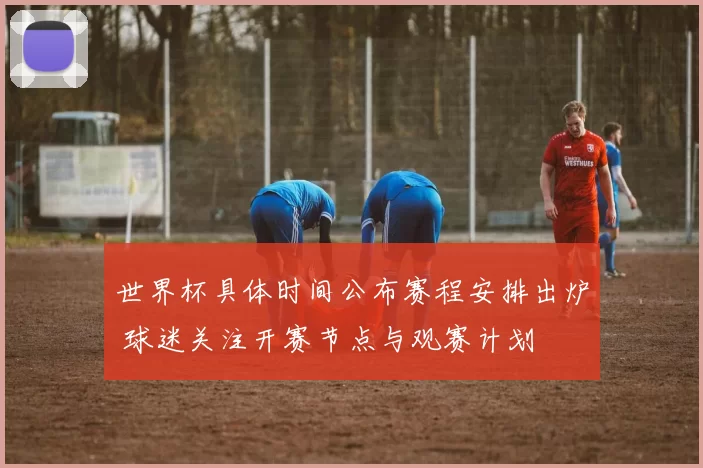 世界杯具体时间公布赛程安排出炉 球迷关注开赛节点与观赛计划