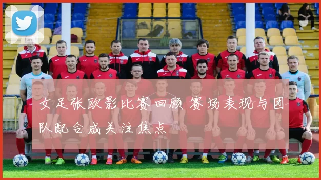 女足张欧影比赛回顾 赛场表现与团队配合成关注焦点