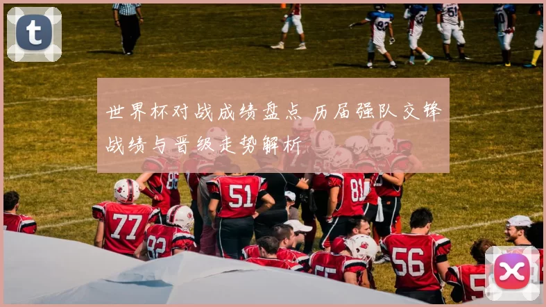 世界杯对战成绩盘点 历届强队交锋战绩与晋级走势解析